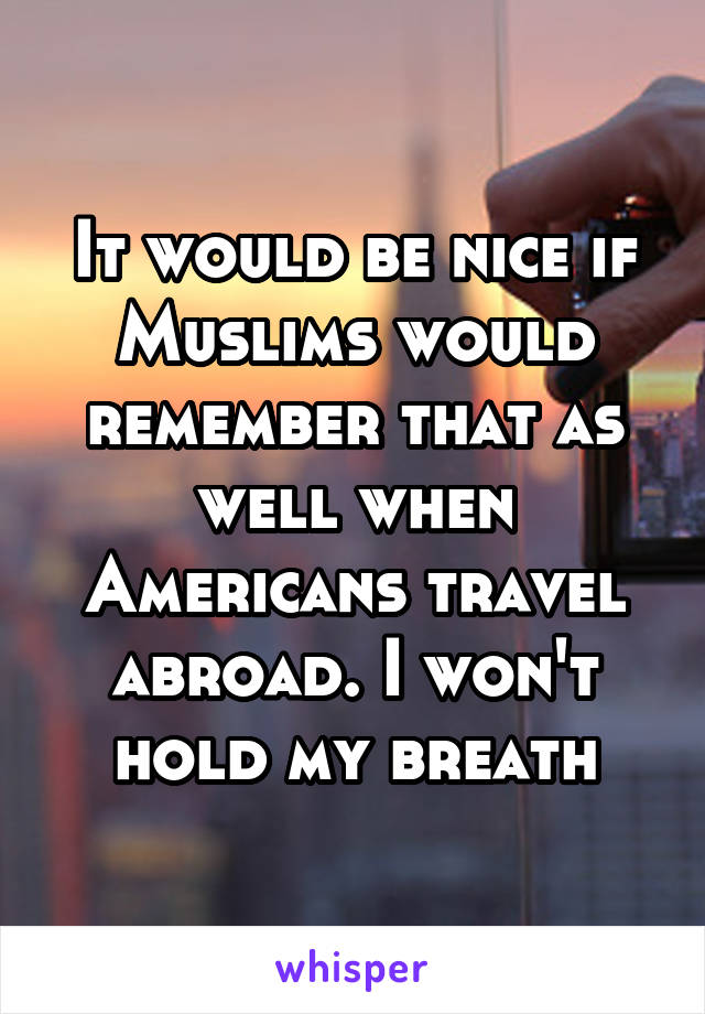 It would be nice if Muslims would remember that as well when Americans travel abroad. I won't hold my breath