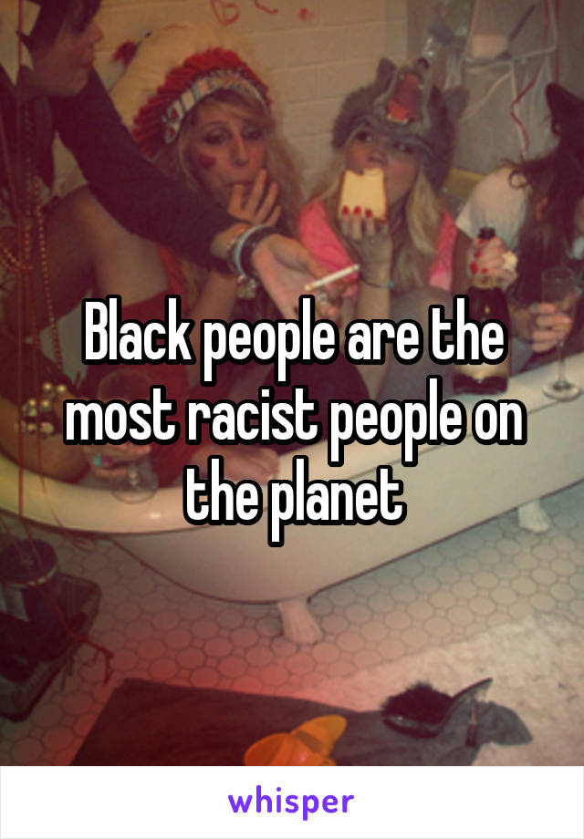 Black people are the most racist people on the planet