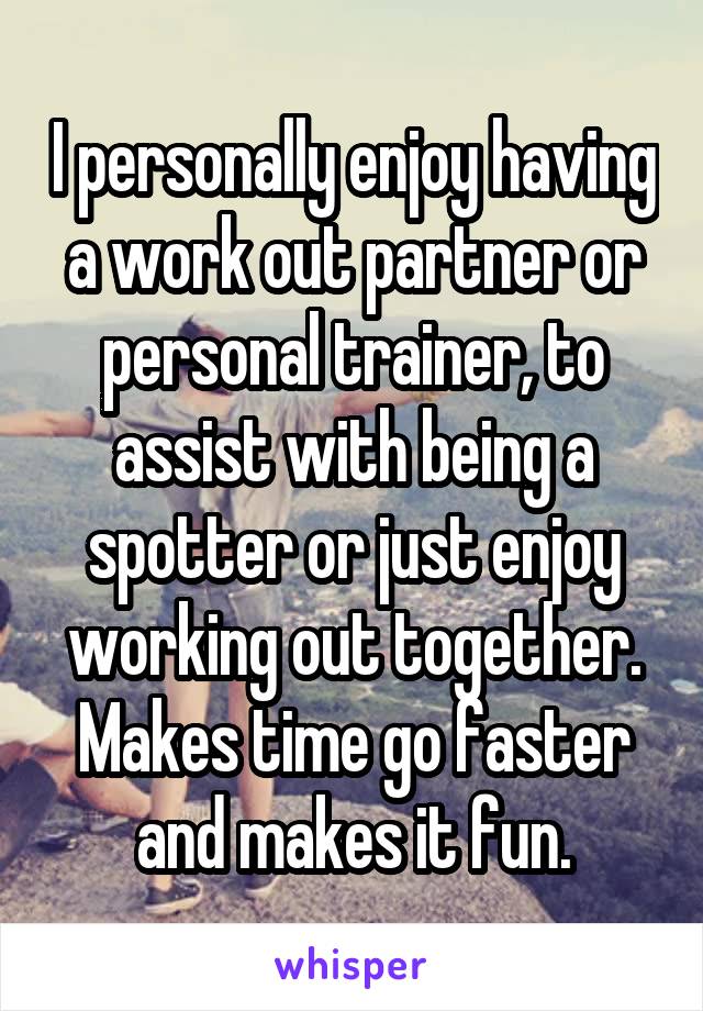 I personally enjoy having a work out partner or personal trainer, to assist with being a spotter or just enjoy working out together.
Makes time go faster and makes it fun.