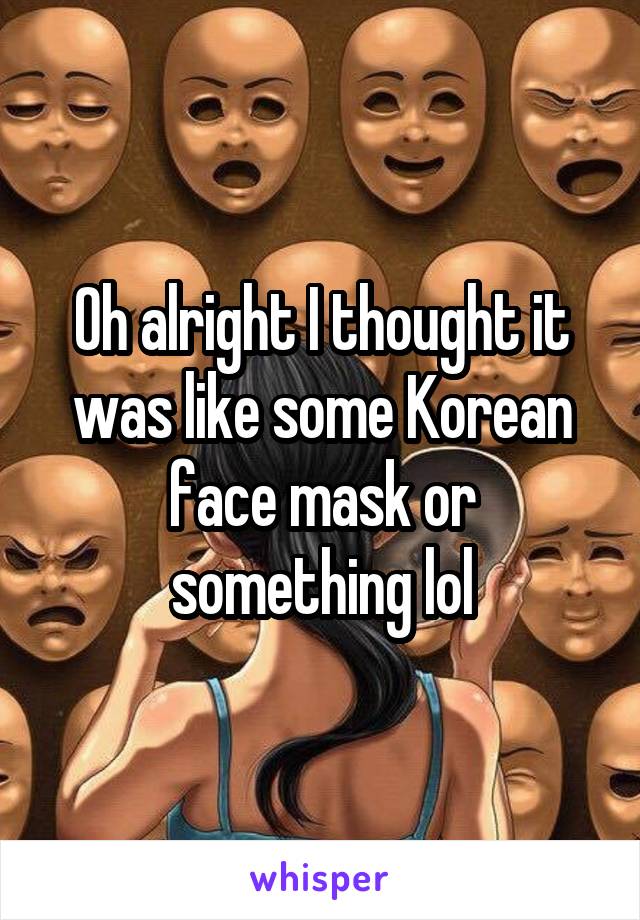 Oh alright I thought it was like some Korean face mask or something lol