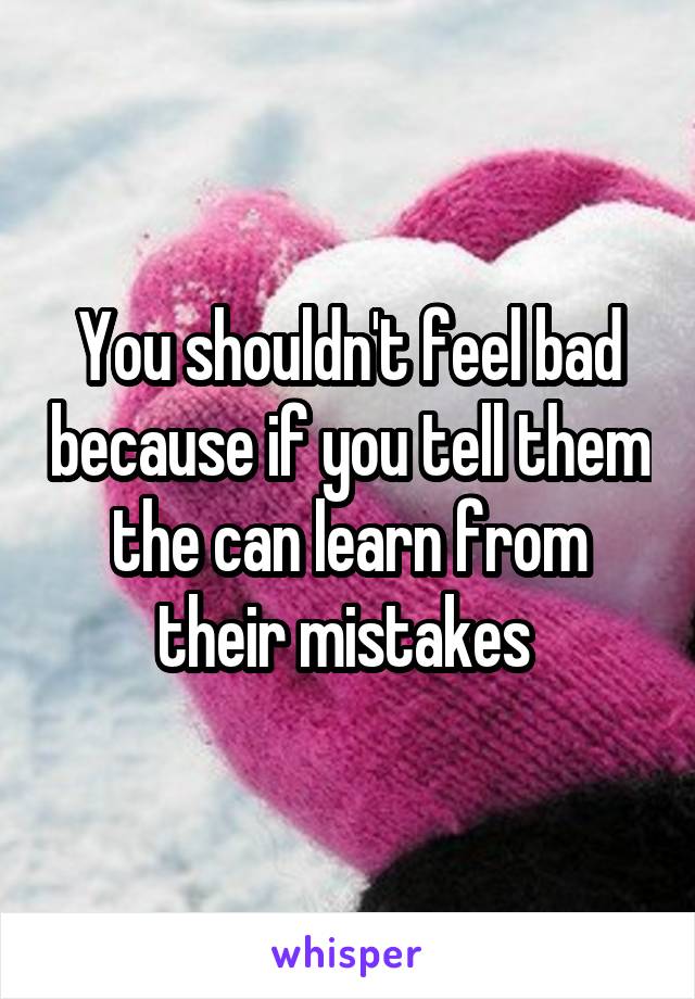 You shouldn't feel bad because if you tell them the can learn from their mistakes 