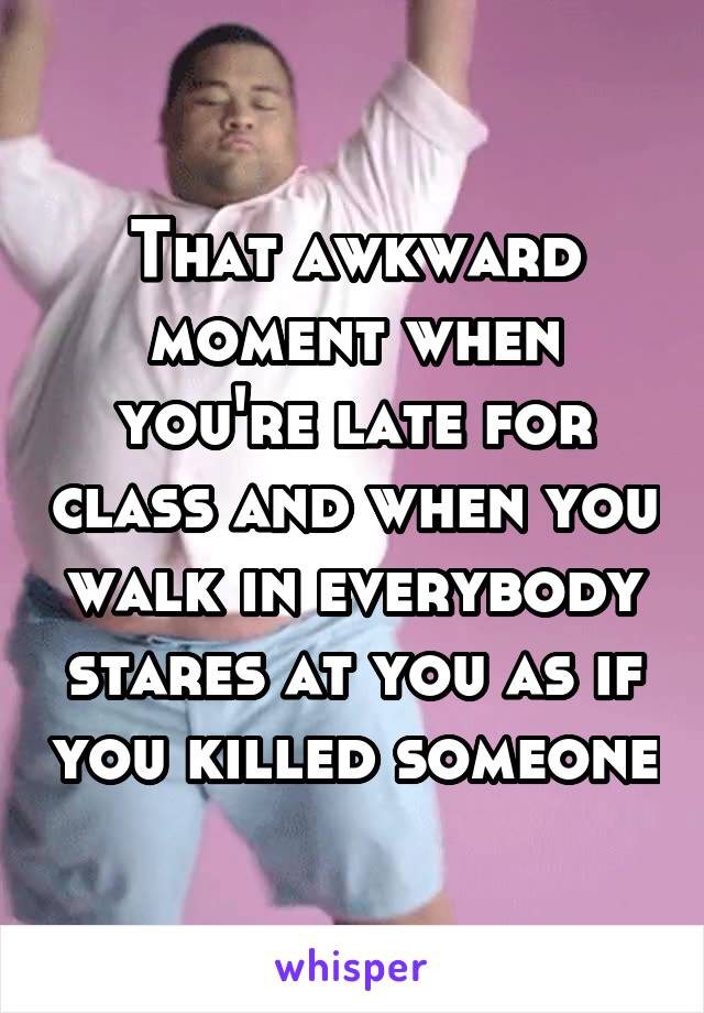 That awkward moment when you're late for class and when you walk in everybody stares at you as if you killed someone