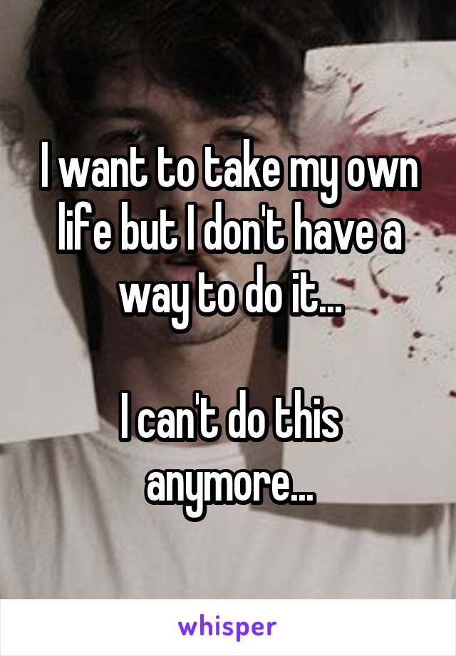 I want to take my own life but I don't have a way to do it...

I can't do this anymore...