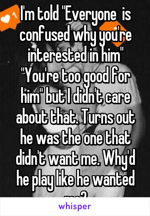 I'm told "Everyone  is confused why you're interested in him" "You're too good for him" but I didn't care about that. Turns out he was the one that didn't want me. Why'd he play like he wanted me?