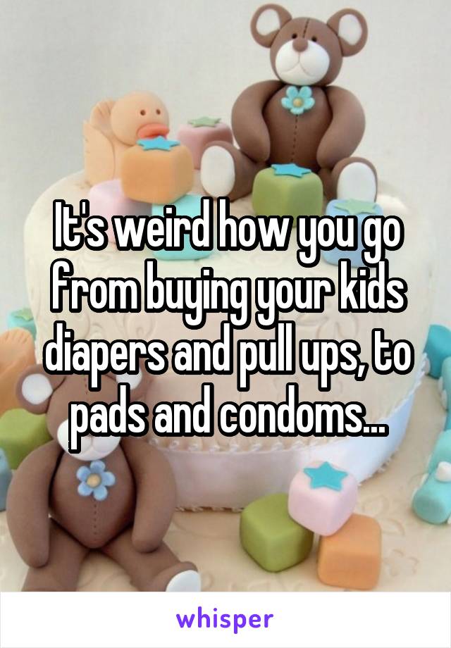 It's weird how you go from buying your kids diapers and pull ups, to pads and condoms...