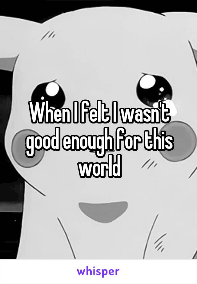 When I felt I wasn't good enough for this world