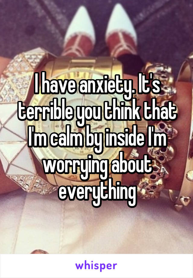 I have anxiety. It's terrible you think that I'm calm by inside I'm worrying about everything