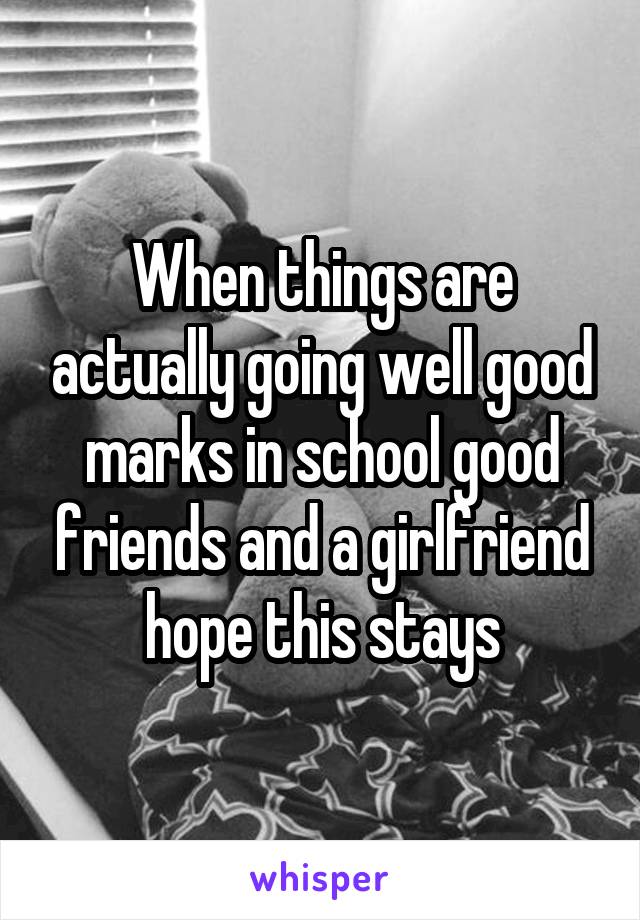 When things are actually going well good marks in school good friends and a girlfriend hope this stays