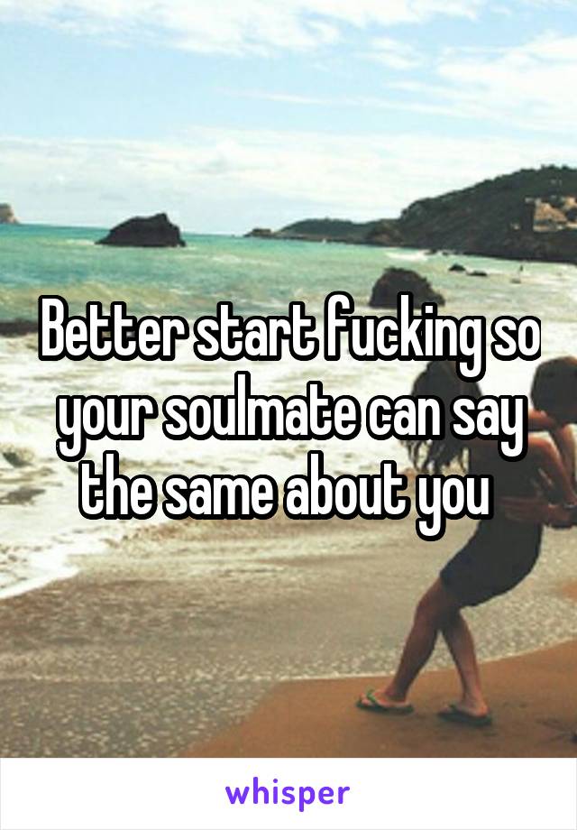 Better start fucking so your soulmate can say the same about you 