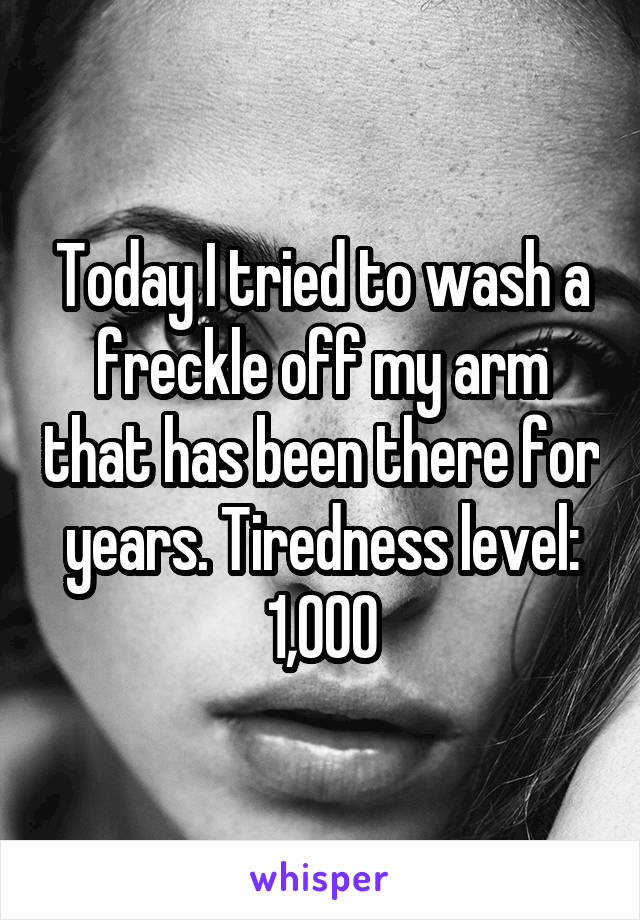 Today I tried to wash a freckle off my arm that has been there for years. Tiredness level: 1,000