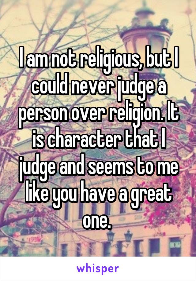 I am not religious, but I could never judge a person over religion. It is character that I judge and seems to me like you have a great one. 