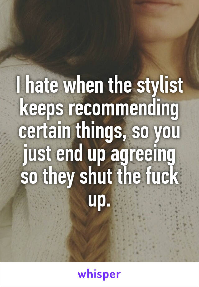 I hate when the stylist keeps recommending certain things, so you just end up agreeing so they shut the fuck up.