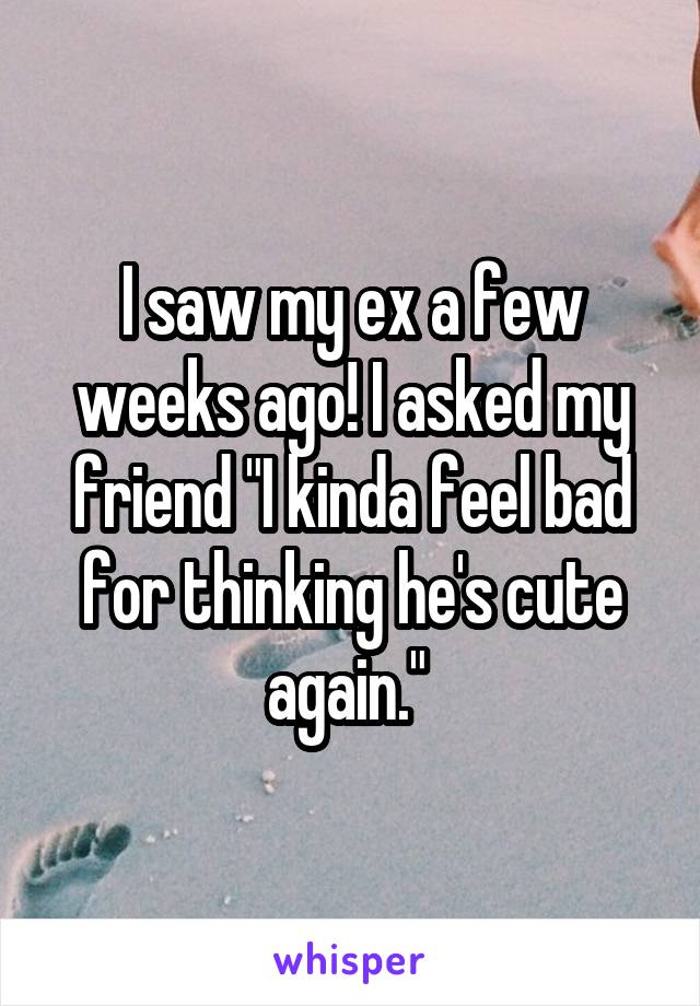 I saw my ex a few weeks ago! I asked my friend "I kinda feel bad for thinking he's cute again." 