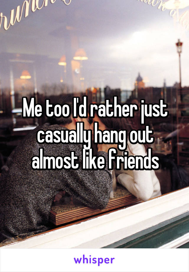 Me too I'd rather just casually hang out almost like friends