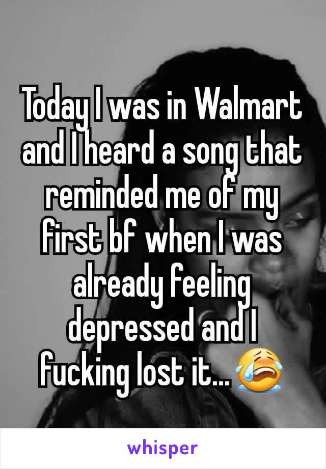 Today I was in Walmart and I heard a song that reminded me of my first bf when I was already feeling depressed and I fucking lost it...😭