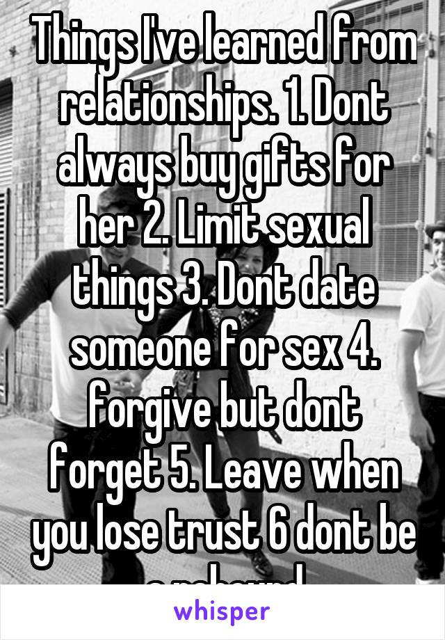 Things I've learned from relationships. 1. Dont always buy gifts for her 2. Limit sexual things 3. Dont date someone for sex 4. forgive but dont forget 5. Leave when you lose trust 6 dont be a rebound