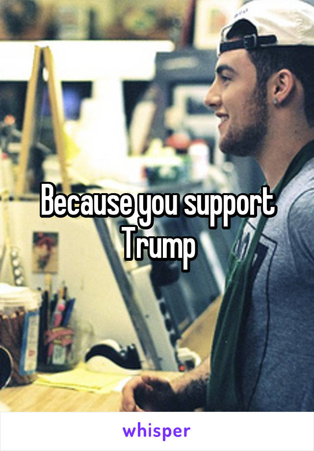 Because you support Trump