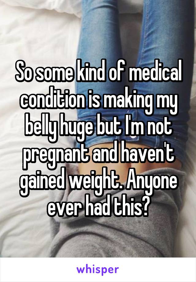 So some kind of medical condition is making my belly huge but I'm not pregnant and haven't gained weight. Anyone ever had this?