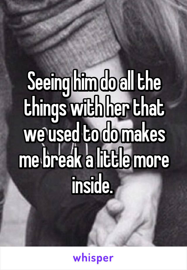 Seeing him do all the things with her that we used to do makes me break a little more inside. 