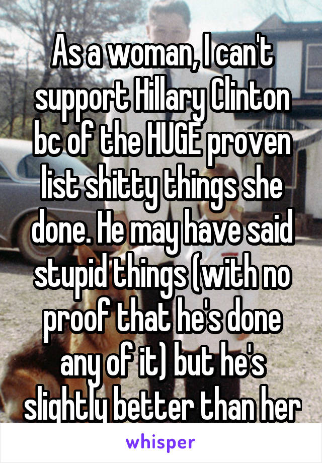 As a woman, I can't support Hillary Clinton bc of the HUGE proven list shitty things she done. He may have said stupid things (with no proof that he's done any of it) but he's slightly better than her