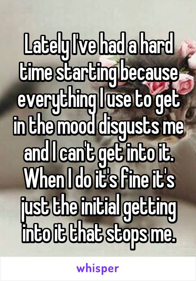 Lately I've had a hard time starting because everything I use to get in the mood disgusts me and I can't get into it. When I do it's fine it's just the initial getting into it that stops me.