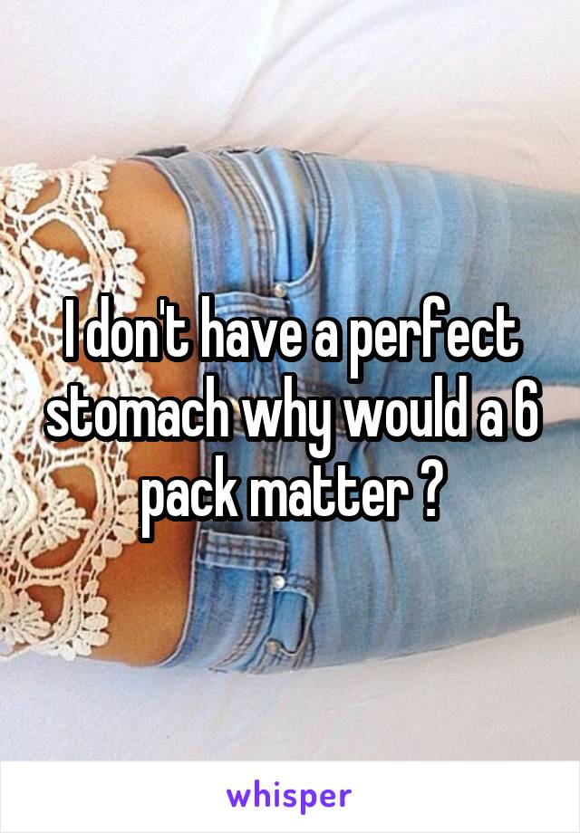 I don't have a perfect stomach why would a 6 pack matter ?