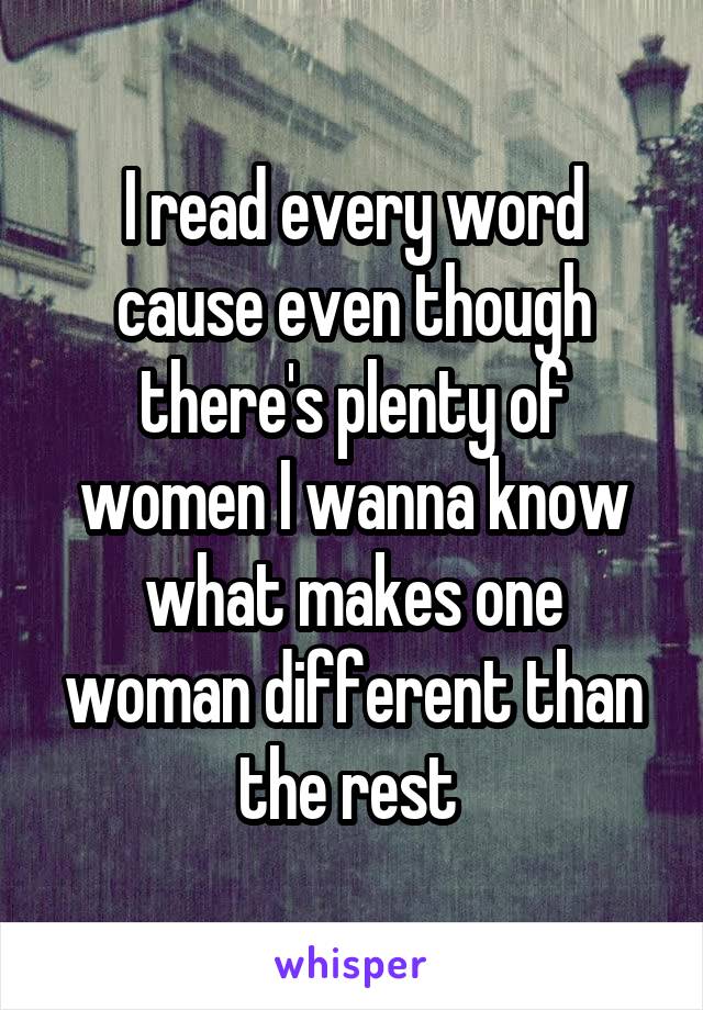 I read every word cause even though there's plenty of women I wanna know what makes one woman different than the rest 