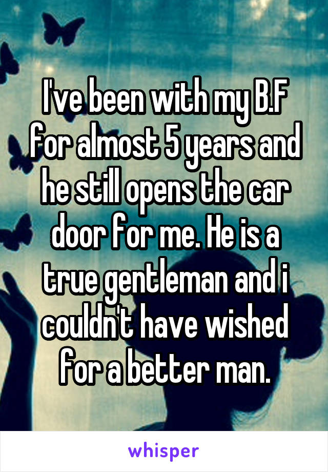 I've been with my B.F for almost 5 years and he still opens the car door for me. He is a true gentleman and i couldn't have wished for a better man.