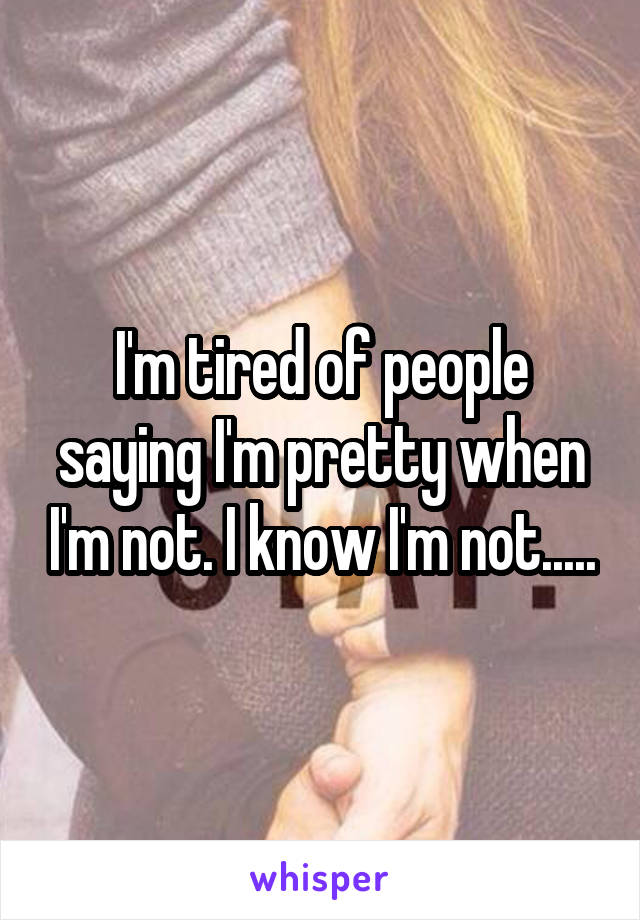 I'm tired of people saying I'm pretty when I'm not. I know I'm not.....