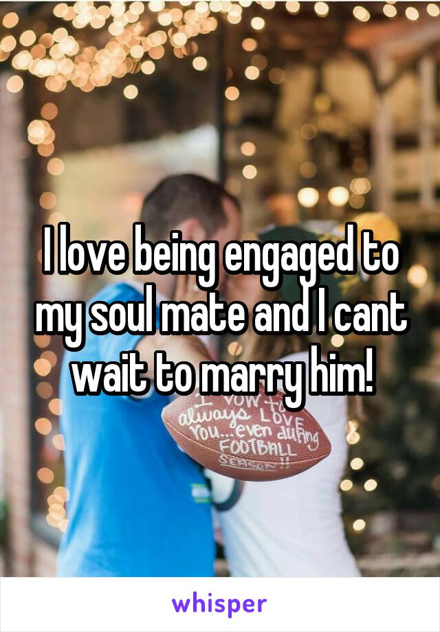 I love being engaged to my soul mate and I cant wait to marry him!