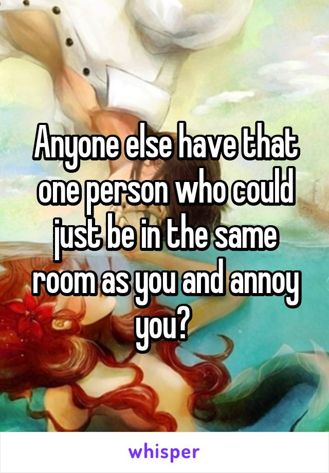 Anyone else have that one person who could just be in the same room as you and annoy you? 