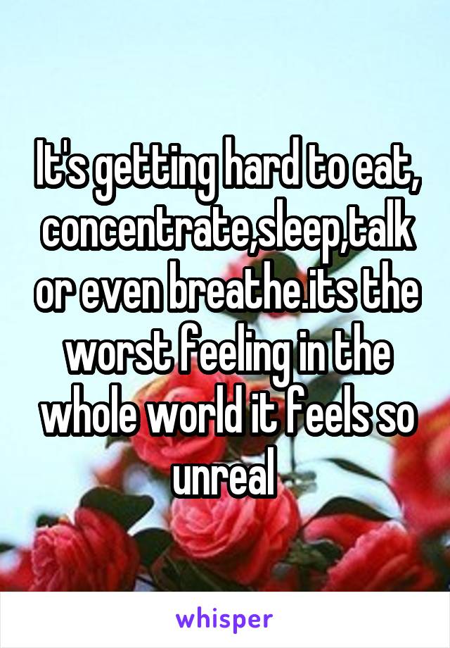 It's getting hard to eat, concentrate,sleep,talk or even breathe.its the worst feeling in the whole world it feels so unreal 