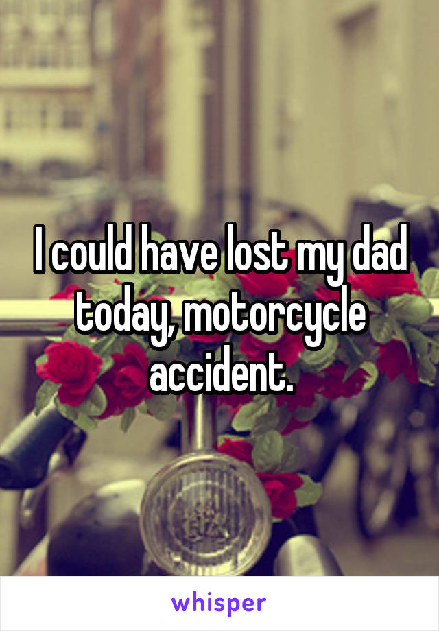 I could have lost my dad today, motorcycle accident.