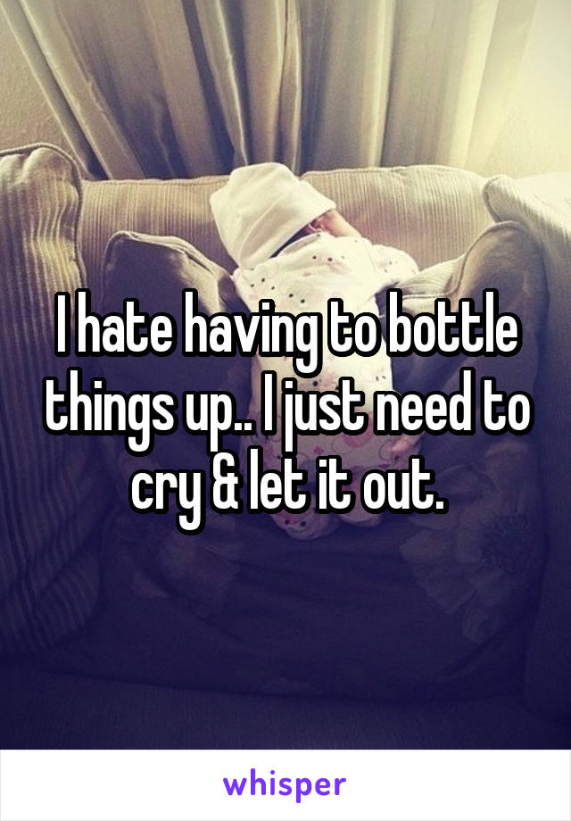 I hate having to bottle things up.. I just need to cry & let it out.