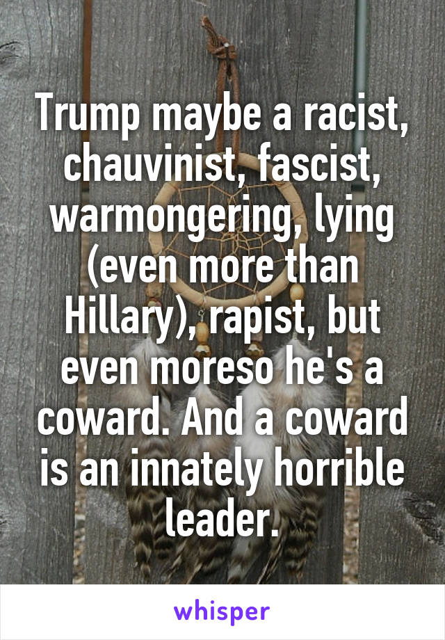 Trump maybe a racist, chauvinist, fascist, warmongering, lying (even more than Hillary), rapist, but even moreso he's a coward. And a coward is an innately horrible leader.