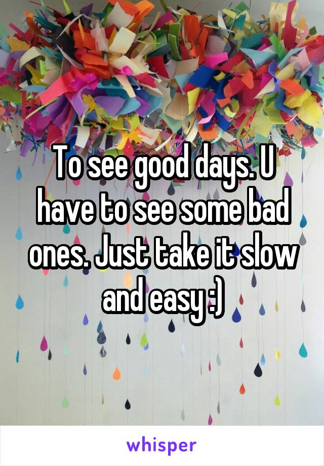 To see good days. U have to see some bad ones. Just take it slow and easy :)