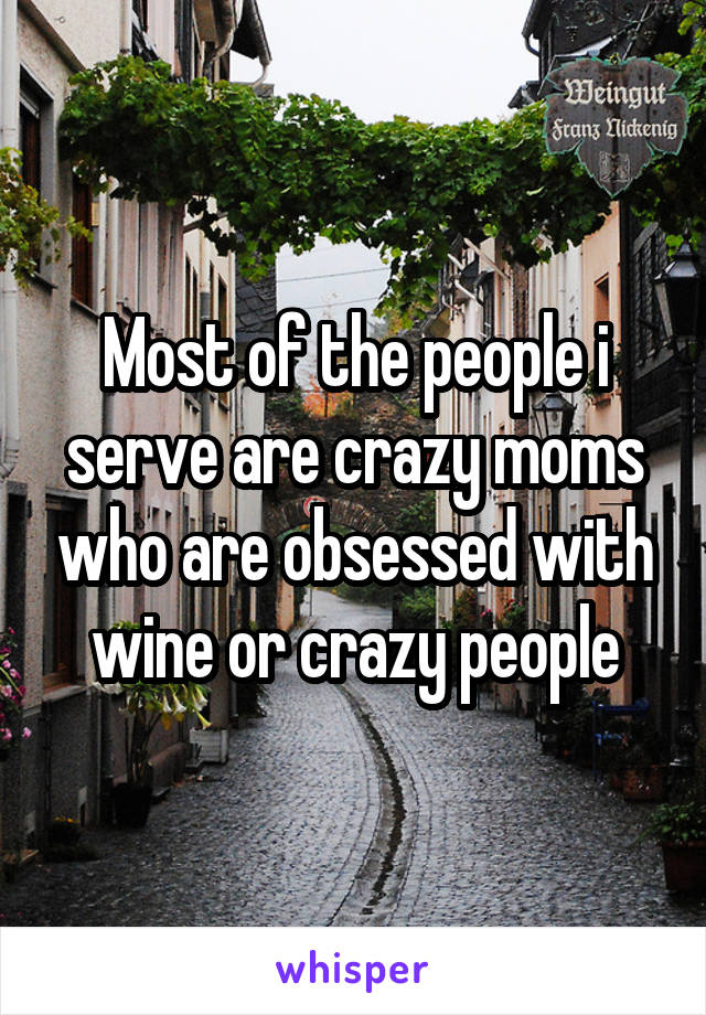 Most of the people i serve are crazy moms who are obsessed with wine or crazy people