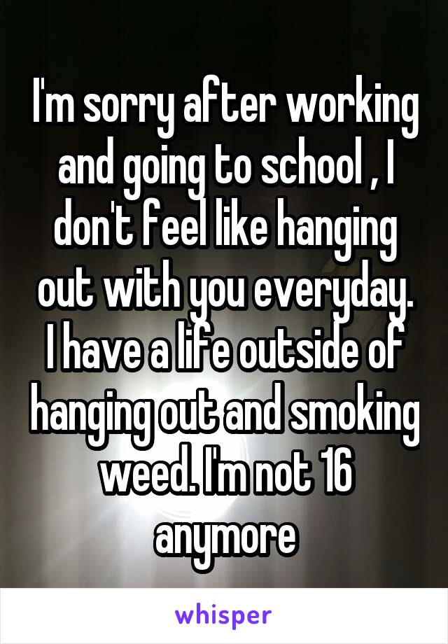 I'm sorry after working and going to school , I don't feel like hanging out with you everyday. I have a life outside of hanging out and smoking weed. I'm not 16 anymore