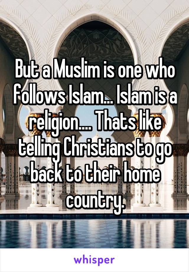 But a Muslim is one who follows Islam... Islam is a religion.... Thats like telling Christians to go back to their home country.