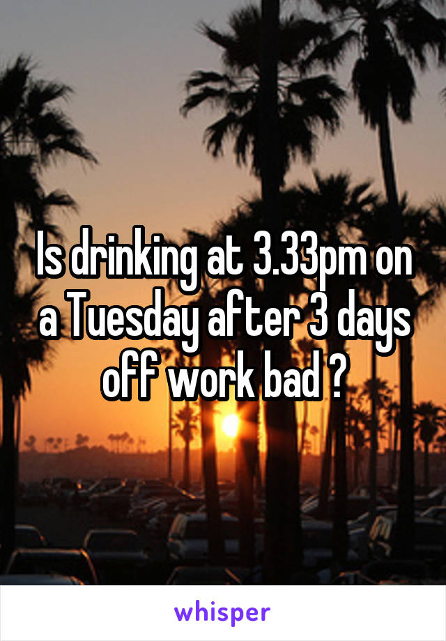 Is drinking at 3.33pm on a Tuesday after 3 days off work bad ?