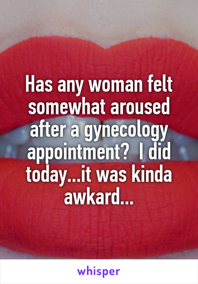 Has any woman felt somewhat aroused after a gynecology appointment?  I did today...it was kinda awkard...