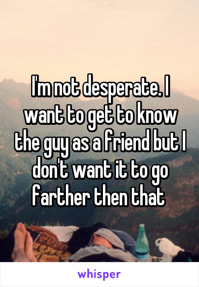 I'm not desperate. I want to get to know the guy as a friend but I don't want it to go farther then that 