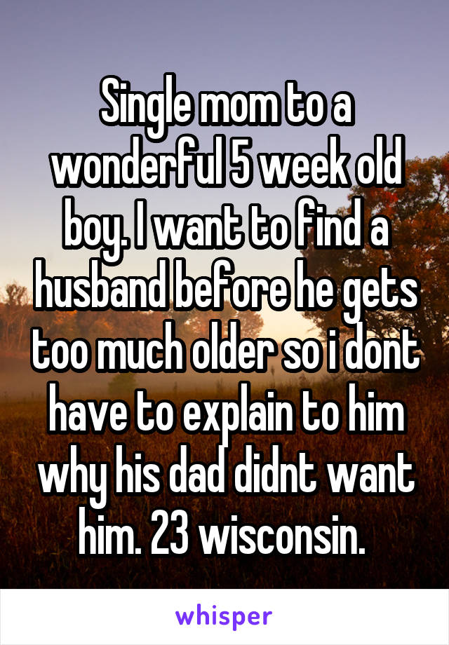 Single mom to a wonderful 5 week old boy. I want to find a husband before he gets too much older so i dont have to explain to him why his dad didnt want him. 23 wisconsin. 