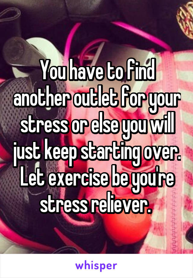 You have to find another outlet for your stress or else you will just keep starting over. Let exercise be you're stress reliever. 