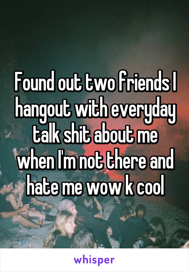 Found out two friends I hangout with everyday talk shit about me when I'm not there and hate me wow k cool