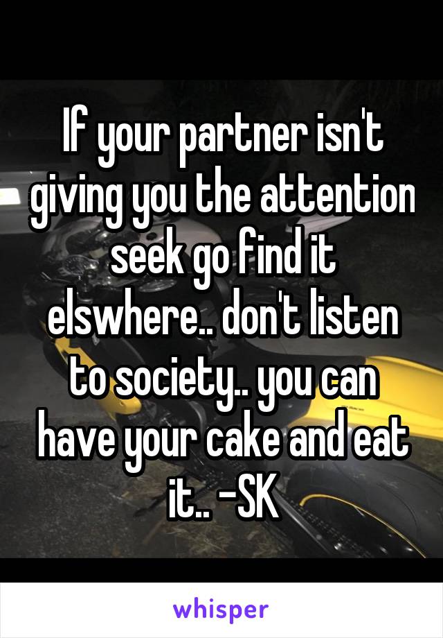 If your partner isn't giving you the attention seek go find it elswhere.. don't listen to society.. you can have your cake and eat it.. -SK