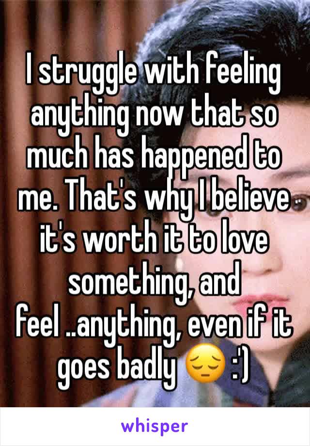 I struggle with feeling anything now that so much has happened to me. That's why I believe it's worth it to love something, and feel ..anything, even if it goes badly 😔 :')