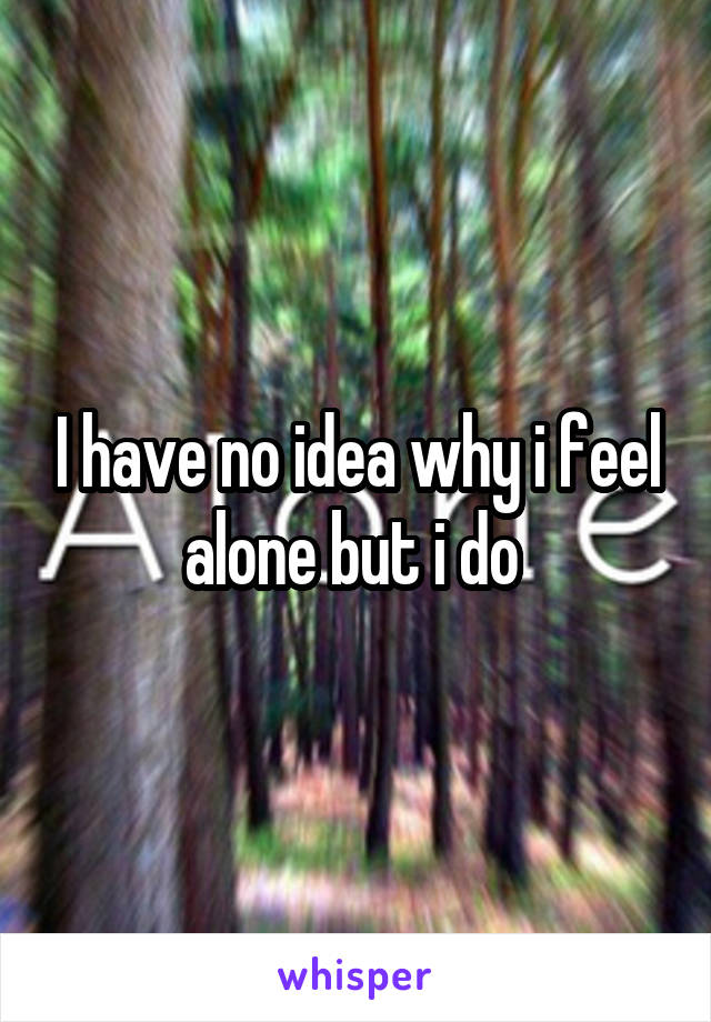 I have no idea why i feel alone but i do 