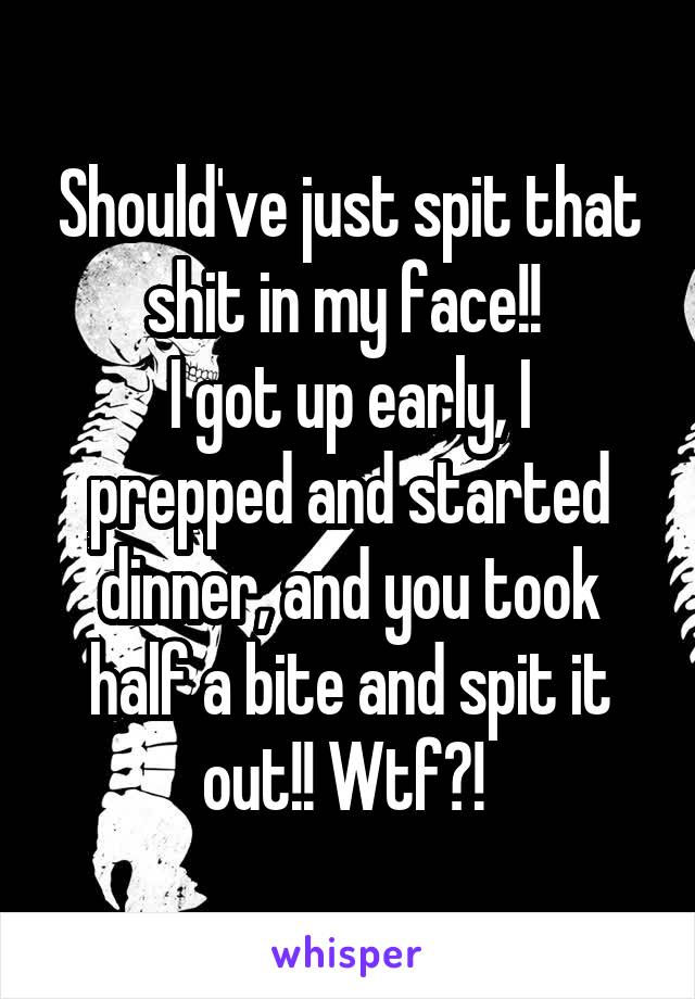 Should've just spit that shit in my face!! 
I got up early, I prepped and started dinner, and you took half a bite and spit it out!! Wtf?! 