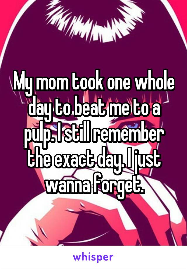 My mom took one whole day to beat me to a pulp. I still remember the exact day. I just wanna forget.